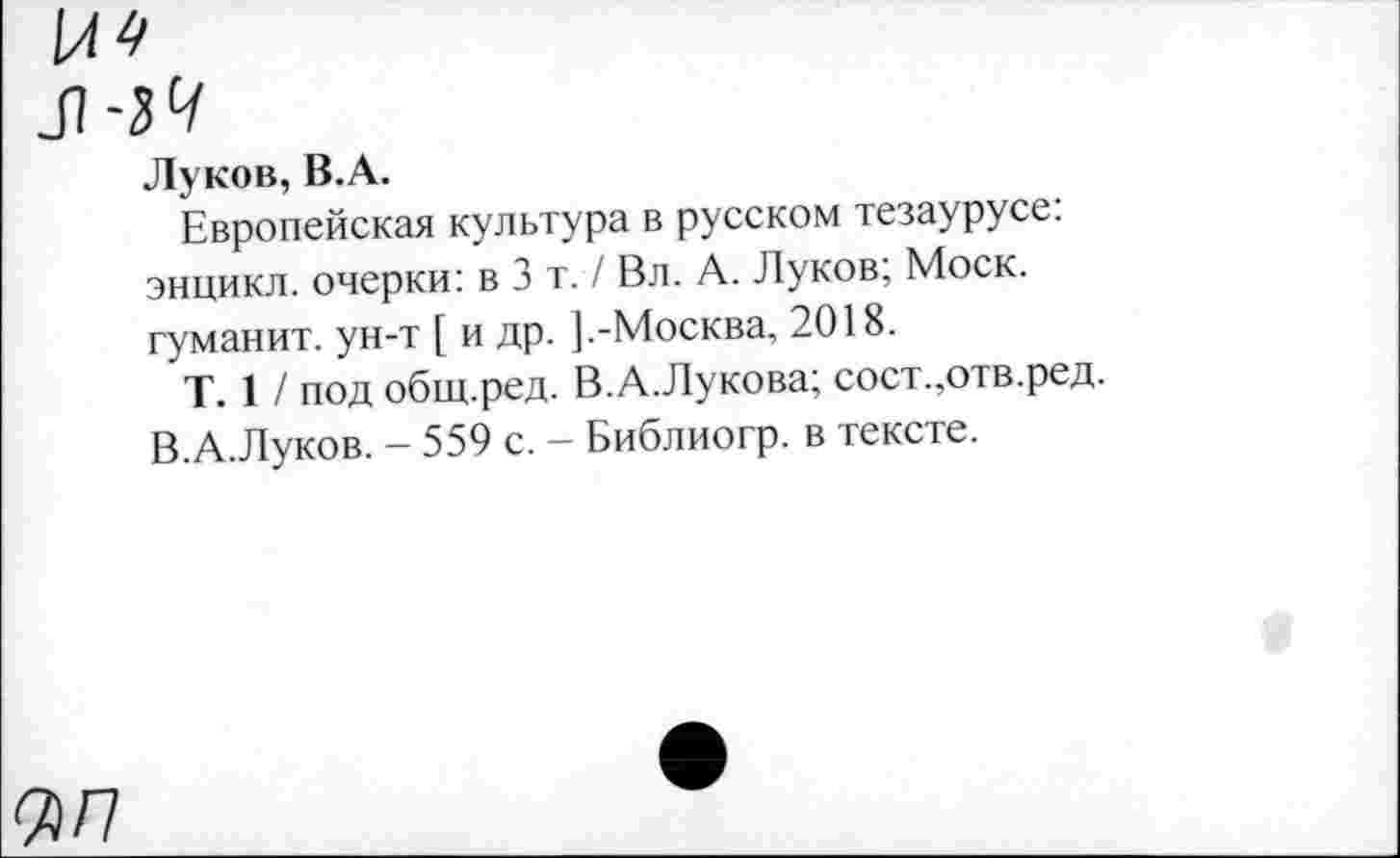 ﻿ЦП
Луков, В.А.
Европейская культура в русском тезаурусе: энцикл. очерки: в 3 т. / Вл. А. Луков; Моск, гуманит. ун-т [ и др. ].-Москва, 2018.
Т. 1 / под общ.ред. В.А.Лукова; сост.,отв.ред. В.А.Луков. - 559 с. - Библиогр. в тексте.